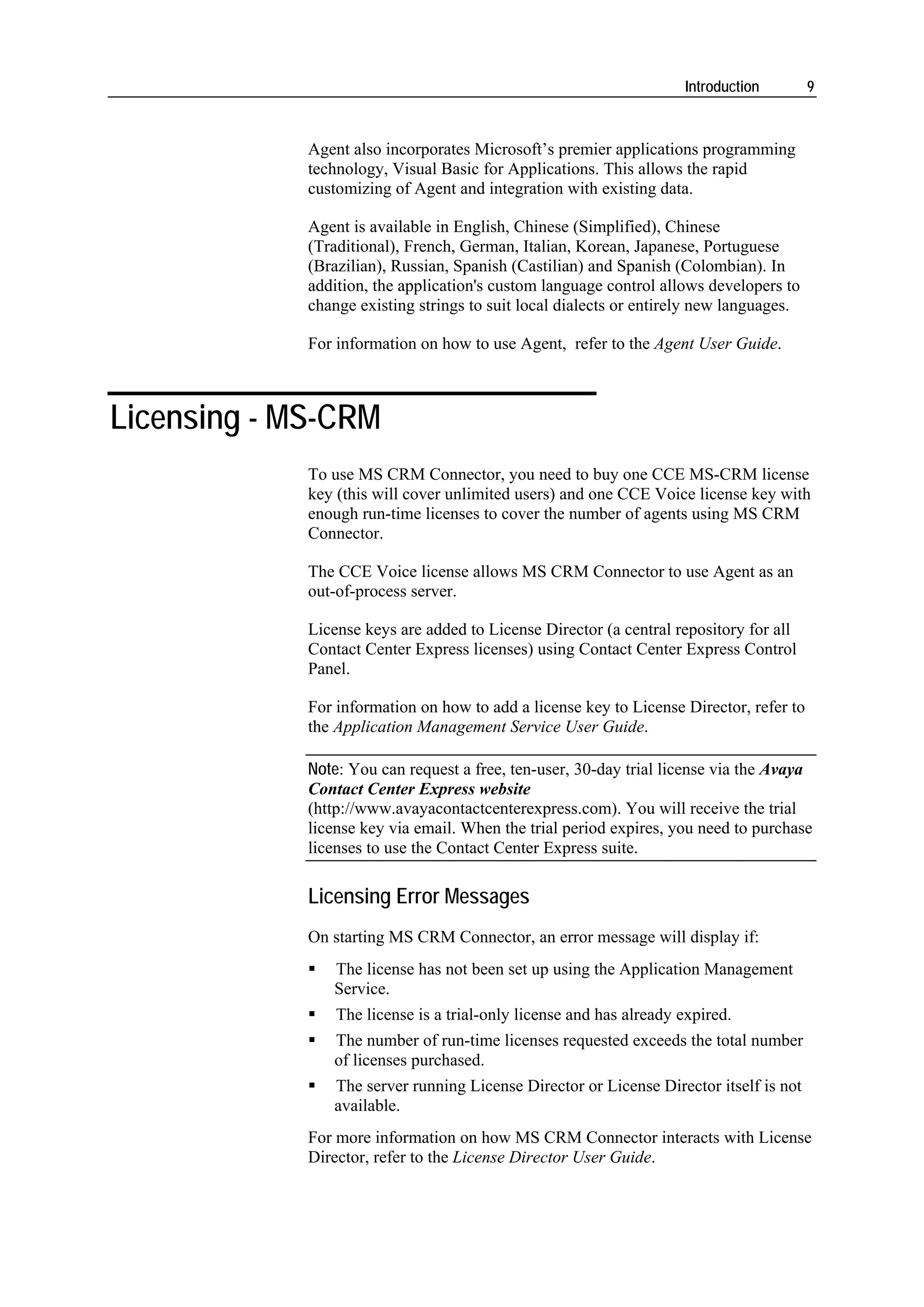 Introduction        9



             Agent also incorporates Microsoft’s premier applications programming
             technology, Visual Basic for Applications. This allows the rapid
             customizing of Agent and integration with existing data.

             Agent is available in English, Chinese (Simplified), Chinese
             (Traditional), French, German, Italian, Korean, Japanese, Portuguese
             (Brazilian), Russian, Spanish (Castilian) and Spanish (Colombian). In
             addition, the application's custom language control allows developers to
             change existing strings to suit local dialects or entirely new languages.

             For information on how to use Agent, refer to the Agent User Guide.



Licensing - MS-CRM
             To use MS CRM Connector, you need to buy one CCE MS-CRM license
             key (this will cover unlimited users) and one CCE Voice license key with
             enough run-time licenses to cover the number of agents using MS CRM
             Connector.

             The CCE Voice license allows MS CRM Connector to use Agent as an
             out-of-process server.

             License keys are added to License Director (a central repository for all
             Contact Center Express licenses) using Contact Center Express Control
             Panel.

             For information on how to add a license key to License Director, refer to
             the Application Management Service User Guide.

             Note: You can request a free, ten-user, 30-day trial license via the Avaya
             Contact Center Express website
             (http://www.avayacontactcenterexpress.com). You will receive the trial
             license key via email. When the trial period expires, you need to purchase
             licenses to use the Contact Center Express suite.

             Licensing Error Messages
             On starting MS CRM Connector, an error message will display if:
                The license has not been set up using the Application Management
                Service.
                 The license is a trial-only license and has already expired.
                The number of run-time licenses requested exceeds the total number
                of licenses purchased.
                The server running License Director or License Director itself is not
                available.
             For more information on how MS CRM Connector interacts with License
             Director, refer to the License Director User Guide.
 