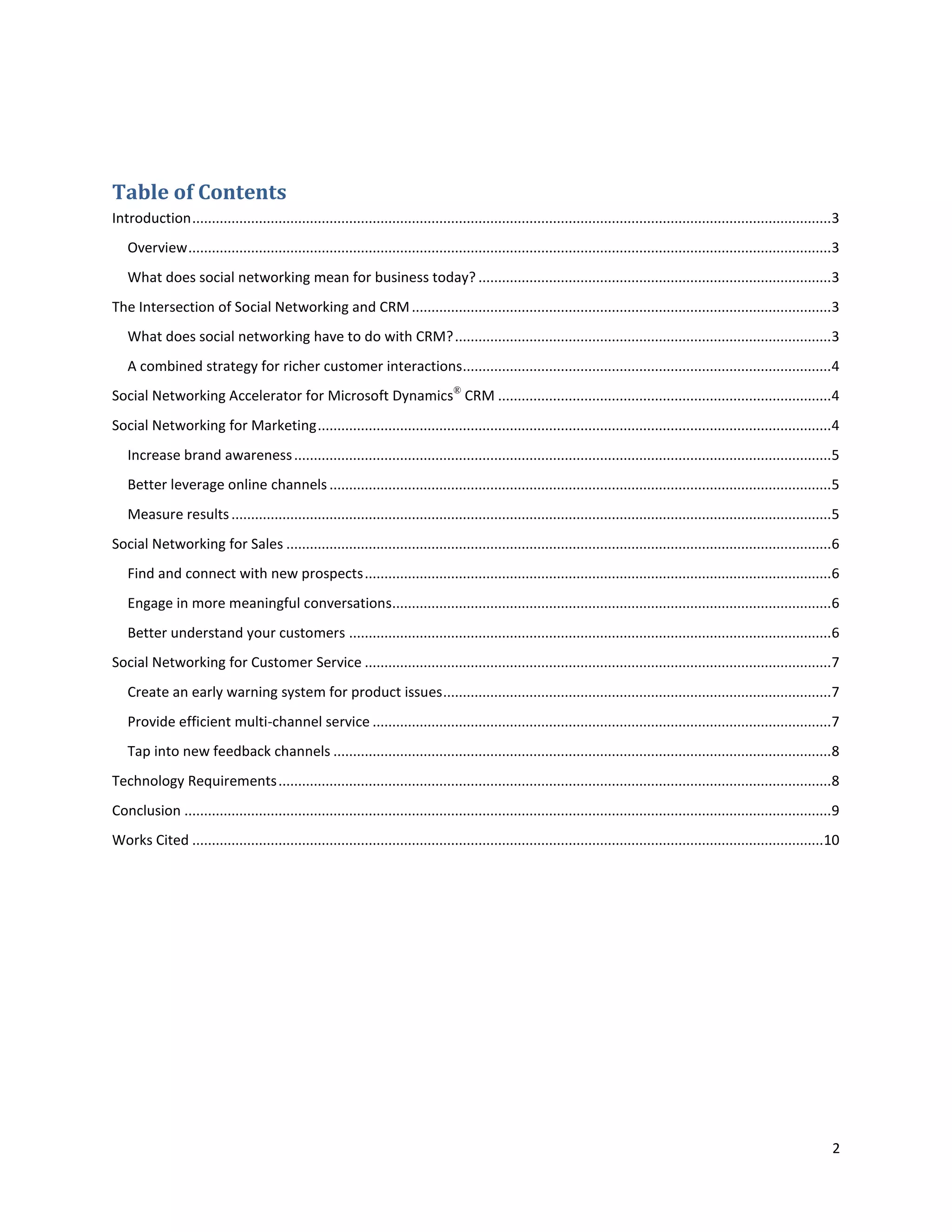 Table of Contents
Introduction ...................................................................................................................................................................3
   Overview ....................................................................................................................................................................3
   What does social networking mean for business today? ..........................................................................................3
The Intersection of Social Networking and CRM ...........................................................................................................3
   What does social networking have to do with CRM? ................................................................................................3
   A combined strategy for richer customer interactions..............................................................................................4
Social Networking Accelerator for Microsoft Dynamics® CRM .....................................................................................4
Social Networking for Marketing ...................................................................................................................................4
   Increase brand awareness .........................................................................................................................................5
   Better leverage online channels ................................................................................................................................5
   Measure results .........................................................................................................................................................5
Social Networking for Sales ...........................................................................................................................................6
   Find and connect with new prospects .......................................................................................................................6
   Engage in more meaningful conversations................................................................................................................6
   Better understand your customers ...........................................................................................................................6
Social Networking for Customer Service .......................................................................................................................7
   Create an early warning system for product issues ...................................................................................................7
   Provide efficient multi-channel service .....................................................................................................................7
   Tap into new feedback channels ...............................................................................................................................8
Technology Requirements .............................................................................................................................................8
Conclusion .....................................................................................................................................................................9
Works Cited .................................................................................................................................................................10




                                                                                                                                                                               2
 