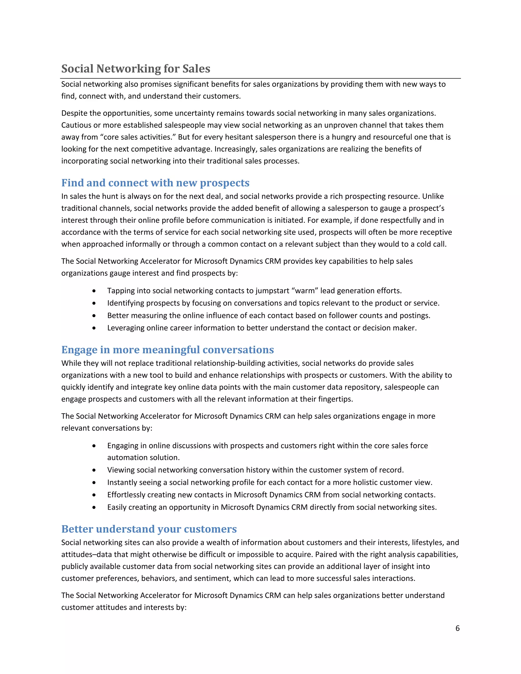 Social Networking for Sales
Social networking also promises significant benefits for sales organizations by providing them with new ways to
find, connect with, and understand their customers.

Despite the opportunities, some uncertainty remains towards social networking in many sales organizations.
Cautious or more established salespeople may view social networking as an unproven channel that takes them
away from “core sales activities.” But for every hesitant salesperson there is a hungry and resourceful one that is
looking for the next competitive advantage. Increasingly, sales organizations are realizing the benefits of
incorporating social networking into their traditional sales processes.

Find and connect with new prospects
In sales the hunt is always on for the next deal, and social networks provide a rich prospecting resource. Unlike
traditional channels, social networks provide the added benefit of allowing a salesperson to gauge a prospect’s
interest through their online profile before communication is initiated. For example, if done respectfully and in
accordance with the terms of service for each social networking site used, prospects will often be more receptive
when approached informally or through a common contact on a relevant subject than they would to a cold call.

The Social Networking Accelerator for Microsoft Dynamics CRM provides key capabilities to help sales
organizations gauge interest and find prospects by:

            Tapping into social networking contacts to jumpstart “warm” lead generation efforts.
            Identifying prospects by focusing on conversations and topics relevant to the product or service.
            Better measuring the online influence of each contact based on follower counts and postings.
            Leveraging online career information to better understand the contact or decision maker.

Engage in more meaningful conversations
While they will not replace traditional relationship-building activities, social networks do provide sales
organizations with a new tool to build and enhance relationships with prospects or customers. With the ability to
quickly identify and integrate key online data points with the main customer data repository, salespeople can
engage prospects and customers with all the relevant information at their fingertips.

The Social Networking Accelerator for Microsoft Dynamics CRM can help sales organizations engage in more
relevant conversations by:

            Engaging in online discussions with prospects and customers right within the core sales force
             automation solution.
            Viewing social networking conversation history within the customer system of record.
            Instantly seeing a social networking profile for each contact for a more holistic customer view.
            Effortlessly creating new contacts in Microsoft Dynamics CRM from social networking contacts.
            Easily creating an opportunity in Microsoft Dynamics CRM directly from social networking sites.

Better understand your customers
Social networking sites can also provide a wealth of information about customers and their interests, lifestyles, and
attitudes–data that might otherwise be difficult or impossible to acquire. Paired with the right analysis capabilities,
publicly available customer data from social networking sites can provide an additional layer of insight into
customer preferences, behaviors, and sentiment, which can lead to more successful sales interactions.

The Social Networking Accelerator for Microsoft Dynamics CRM can help sales organizations better understand
customer attitudes and interests by:

                                                                                                                      6
 