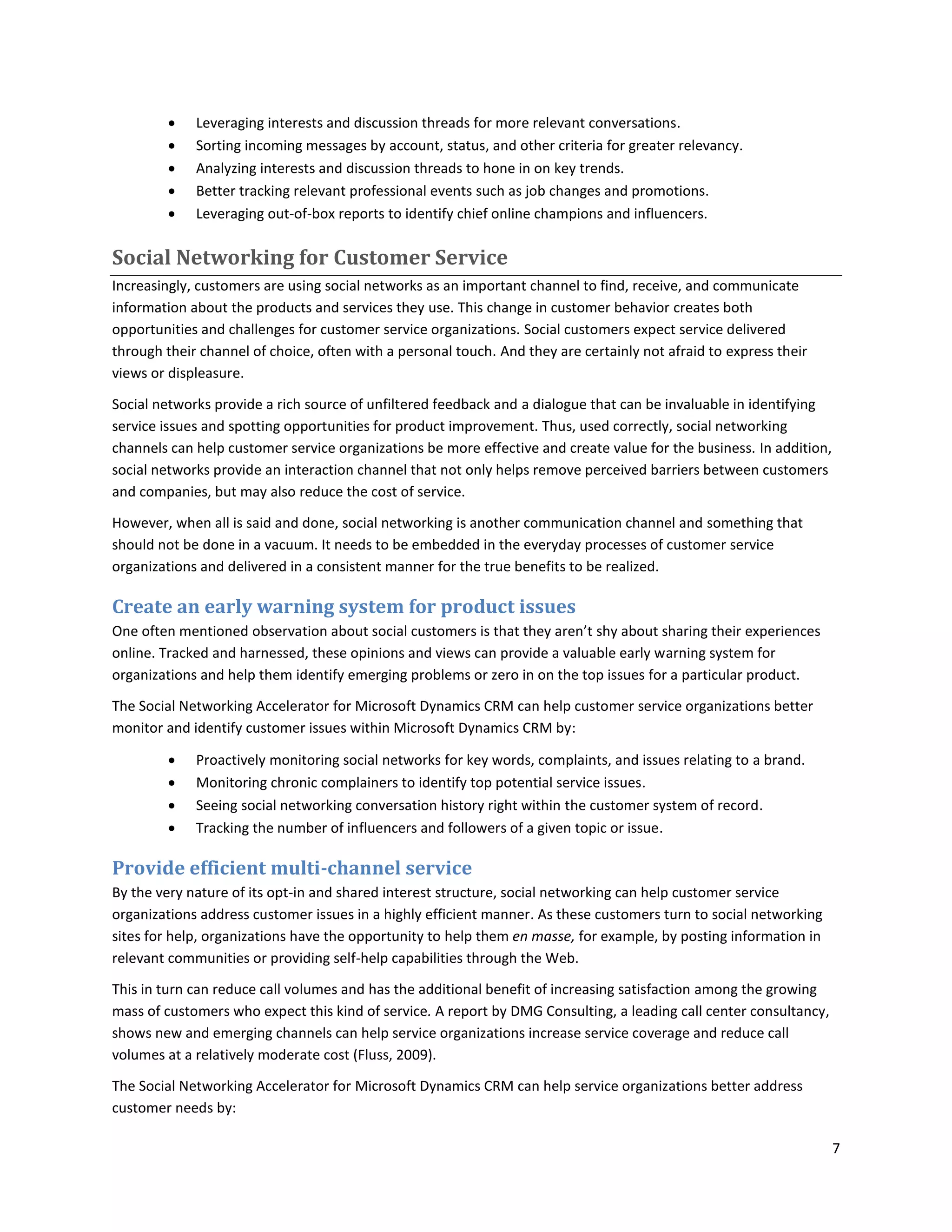    Leveraging interests and discussion threads for more relevant conversations.
            Sorting incoming messages by account, status, and other criteria for greater relevancy.
            Analyzing interests and discussion threads to hone in on key trends.
            Better tracking relevant professional events such as job changes and promotions.
            Leveraging out-of-box reports to identify chief online champions and influencers.

Social Networking for Customer Service
Increasingly, customers are using social networks as an important channel to find, receive, and communicate
information about the products and services they use. This change in customer behavior creates both
opportunities and challenges for customer service organizations. Social customers expect service delivered
through their channel of choice, often with a personal touch. And they are certainly not afraid to express their
views or displeasure.

Social networks provide a rich source of unfiltered feedback and a dialogue that can be invaluable in identifying
service issues and spotting opportunities for product improvement. Thus, used correctly, social networking
channels can help customer service organizations be more effective and create value for the business. In addition,
social networks provide an interaction channel that not only helps remove perceived barriers between customers
and companies, but may also reduce the cost of service.

However, when all is said and done, social networking is another communication channel and something that
should not be done in a vacuum. It needs to be embedded in the everyday processes of customer service
organizations and delivered in a consistent manner for the true benefits to be realized.

Create an early warning system for product issues
One often mentioned observation about social customers is that they aren’t shy about sharing their experiences
online. Tracked and harnessed, these opinions and views can provide a valuable early warning system for
organizations and help them identify emerging problems or zero in on the top issues for a particular product.

The Social Networking Accelerator for Microsoft Dynamics CRM can help customer service organizations better
monitor and identify customer issues within Microsoft Dynamics CRM by:

            Proactively monitoring social networks for key words, complaints, and issues relating to a brand.
            Monitoring chronic complainers to identify top potential service issues.
            Seeing social networking conversation history right within the customer system of record.
            Tracking the number of influencers and followers of a given topic or issue.

Provide efficient multi-channel service
By the very nature of its opt-in and shared interest structure, social networking can help customer service
organizations address customer issues in a highly efficient manner. As these customers turn to social networking
sites for help, organizations have the opportunity to help them en masse, for example, by posting information in
relevant communities or providing self-help capabilities through the Web.

This in turn can reduce call volumes and has the additional benefit of increasing satisfaction among the growing
mass of customers who expect this kind of service. A report by DMG Consulting, a leading call center consultancy,
shows new and emerging channels can help service organizations increase service coverage and reduce call
volumes at a relatively moderate cost (Fluss, 2009).

The Social Networking Accelerator for Microsoft Dynamics CRM can help service organizations better address
customer needs by:

                                                                                                                     7
 