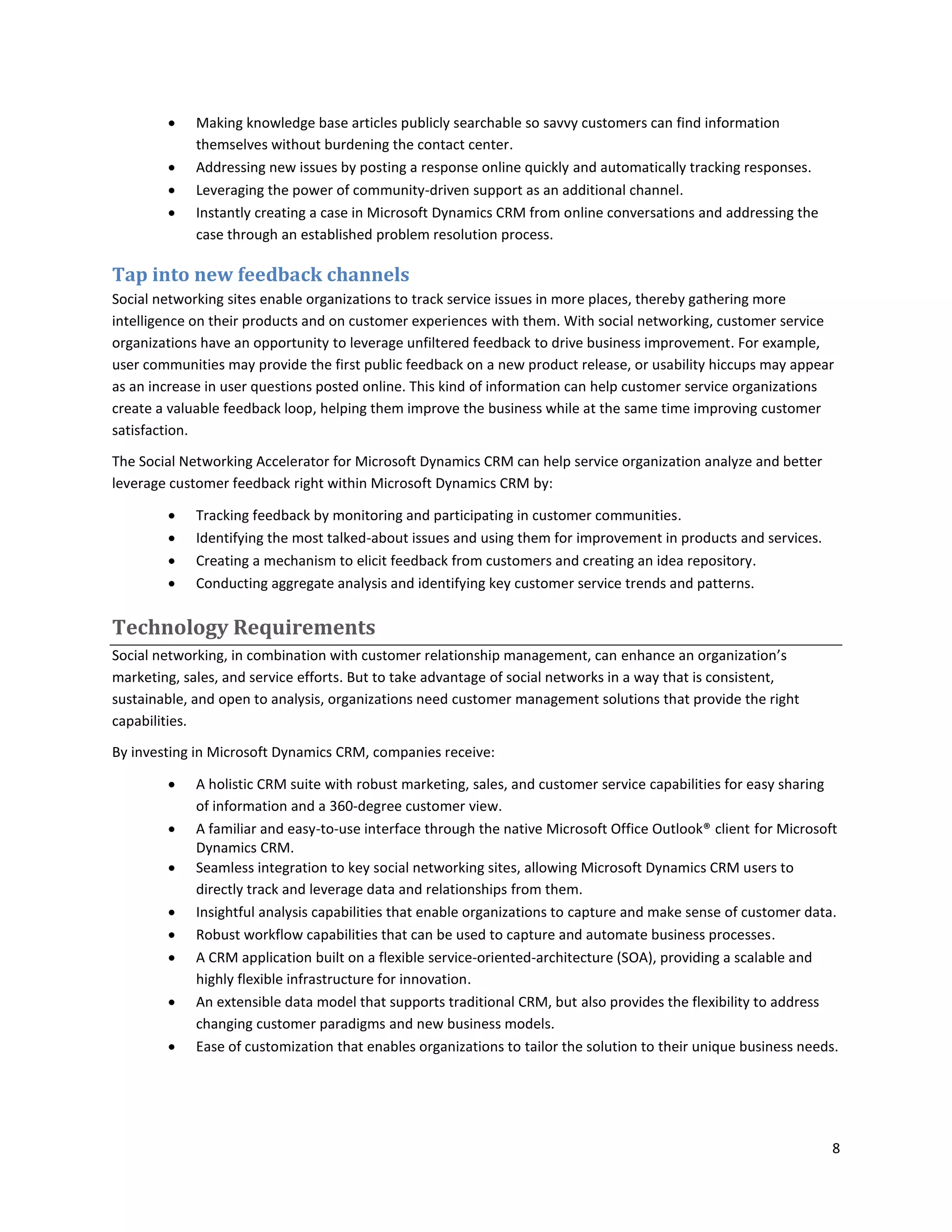     Making knowledge base articles publicly searchable so savvy customers can find information
             themselves without burdening the contact center.
            Addressing new issues by posting a response online quickly and automatically tracking responses.
            Leveraging the power of community-driven support as an additional channel.
            Instantly creating a case in Microsoft Dynamics CRM from online conversations and addressing the
             case through an established problem resolution process.

Tap into new feedback channels
Social networking sites enable organizations to track service issues in more places, thereby gathering more
intelligence on their products and on customer experiences with them. With social networking, customer service
organizations have an opportunity to leverage unfiltered feedback to drive business improvement. For example,
user communities may provide the first public feedback on a new product release, or usability hiccups may appear
as an increase in user questions posted online. This kind of information can help customer service organizations
create a valuable feedback loop, helping them improve the business while at the same time improving customer
satisfaction.

The Social Networking Accelerator for Microsoft Dynamics CRM can help service organization analyze and better
leverage customer feedback right within Microsoft Dynamics CRM by:

            Tracking feedback by monitoring and participating in customer communities.
            Identifying the most talked-about issues and using them for improvement in products and services.
            Creating a mechanism to elicit feedback from customers and creating an idea repository.
            Conducting aggregate analysis and identifying key customer service trends and patterns.

Technology Requirements
Social networking, in combination with customer relationship management, can enhance an organization’s
marketing, sales, and service efforts. But to take advantage of social networks in a way that is consistent,
sustainable, and open to analysis, organizations need customer management solutions that provide the right
capabilities.

By investing in Microsoft Dynamics CRM, companies receive:

            A holistic CRM suite with robust marketing, sales, and customer service capabilities for easy sharing
             of information and a 360-degree customer view.
            A familiar and easy-to-use interface through the native Microsoft Office Outlook® client for Microsoft
             Dynamics CRM.
            Seamless integration to key social networking sites, allowing Microsoft Dynamics CRM users to
             directly track and leverage data and relationships from them.
            Insightful analysis capabilities that enable organizations to capture and make sense of customer data.
            Robust workflow capabilities that can be used to capture and automate business processes.
            A CRM application built on a flexible service-oriented-architecture (SOA), providing a scalable and
             highly flexible infrastructure for innovation.
            An extensible data model that supports traditional CRM, but also provides the flexibility to address
             changing customer paradigms and new business models.
            Ease of customization that enables organizations to tailor the solution to their unique business needs.




                                                                                                                   8
 