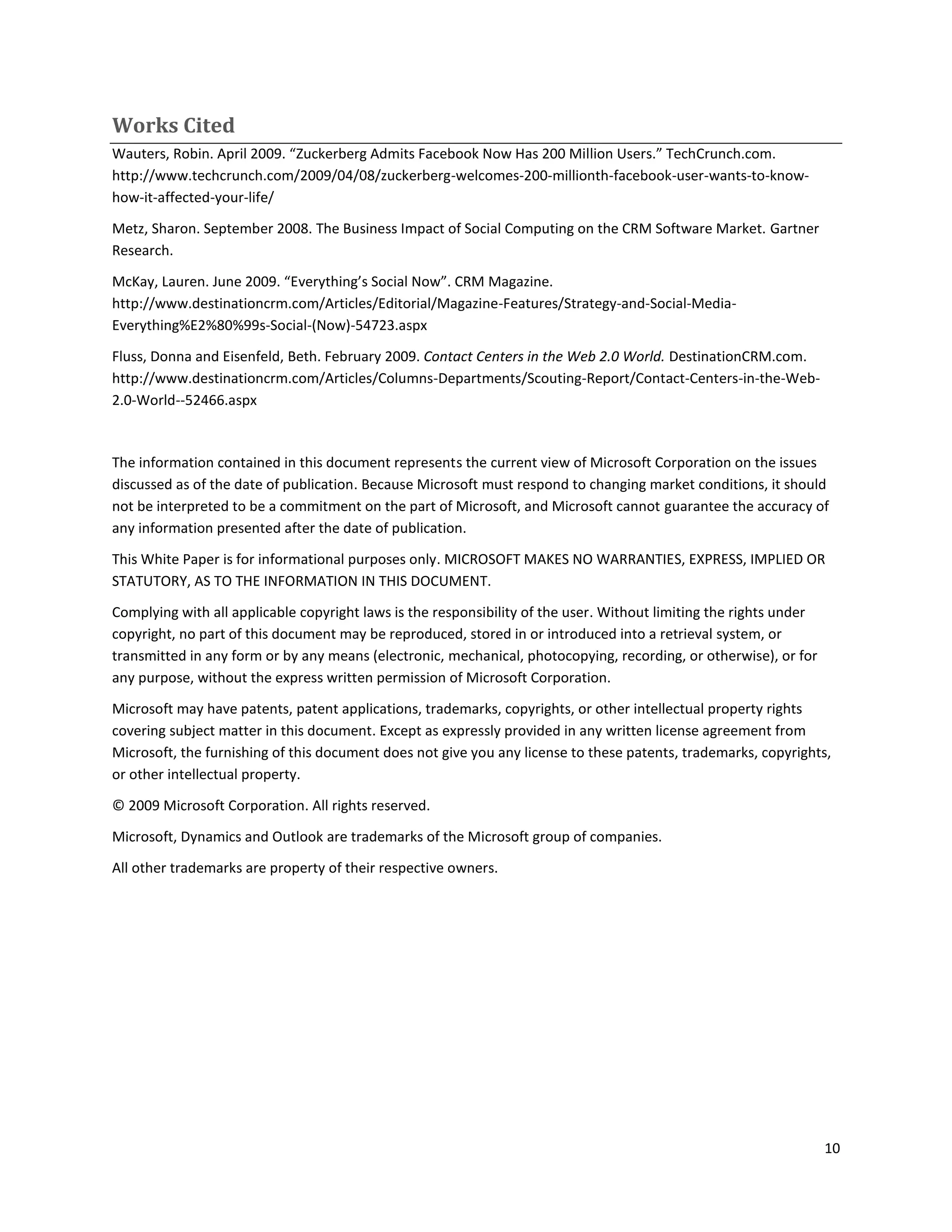 Works Cited
Wauters, Robin. April 2009. “Zuckerberg Admits Facebook Now Has 200 Million Users.” TechCrunch.com.
http://www.techcrunch.com/2009/04/08/zuckerberg-welcomes-200-millionth-facebook-user-wants-to-know-
how-it-affected-your-life/

Metz, Sharon. September 2008. The Business Impact of Social Computing on the CRM Software Market. Gartner
Research.

McKay, Lauren. June 2009. “Everything’s Social Now”. CRM Magazine.
http://www.destinationcrm.com/Articles/Editorial/Magazine-Features/Strategy-and-Social-Media-
Everything%E2%80%99s-Social-(Now)-54723.aspx

Fluss, Donna and Eisenfeld, Beth. February 2009. Contact Centers in the Web 2.0 World. DestinationCRM.com.
http://www.destinationcrm.com/Articles/Columns-Departments/Scouting-Report/Contact-Centers-in-the-Web-
2.0-World--52466.aspx



The information contained in this document represents the current view of Microsoft Corporation on the issues
discussed as of the date of publication. Because Microsoft must respond to changing market conditions, it should
not be interpreted to be a commitment on the part of Microsoft, and Microsoft cannot guarantee the accuracy of
any information presented after the date of publication.

This White Paper is for informational purposes only. MICROSOFT MAKES NO WARRANTIES, EXPRESS, IMPLIED OR
STATUTORY, AS TO THE INFORMATION IN THIS DOCUMENT.

Complying with all applicable copyright laws is the responsibility of the user. Without limiting the rights under
copyright, no part of this document may be reproduced, stored in or introduced into a retrieval system, or
transmitted in any form or by any means (electronic, mechanical, photocopying, recording, or otherwise), or for
any purpose, without the express written permission of Microsoft Corporation.

Microsoft may have patents, patent applications, trademarks, copyrights, or other intellectual property rights
covering subject matter in this document. Except as expressly provided in any written license agreement from
Microsoft, the furnishing of this document does not give you any license to these patents, trademarks, copyrights,
or other intellectual property.

© 2009 Microsoft Corporation. All rights reserved.

Microsoft, Dynamics and Outlook are trademarks of the Microsoft group of companies.

All other trademarks are property of their respective owners.




                                                                                                                    10
 