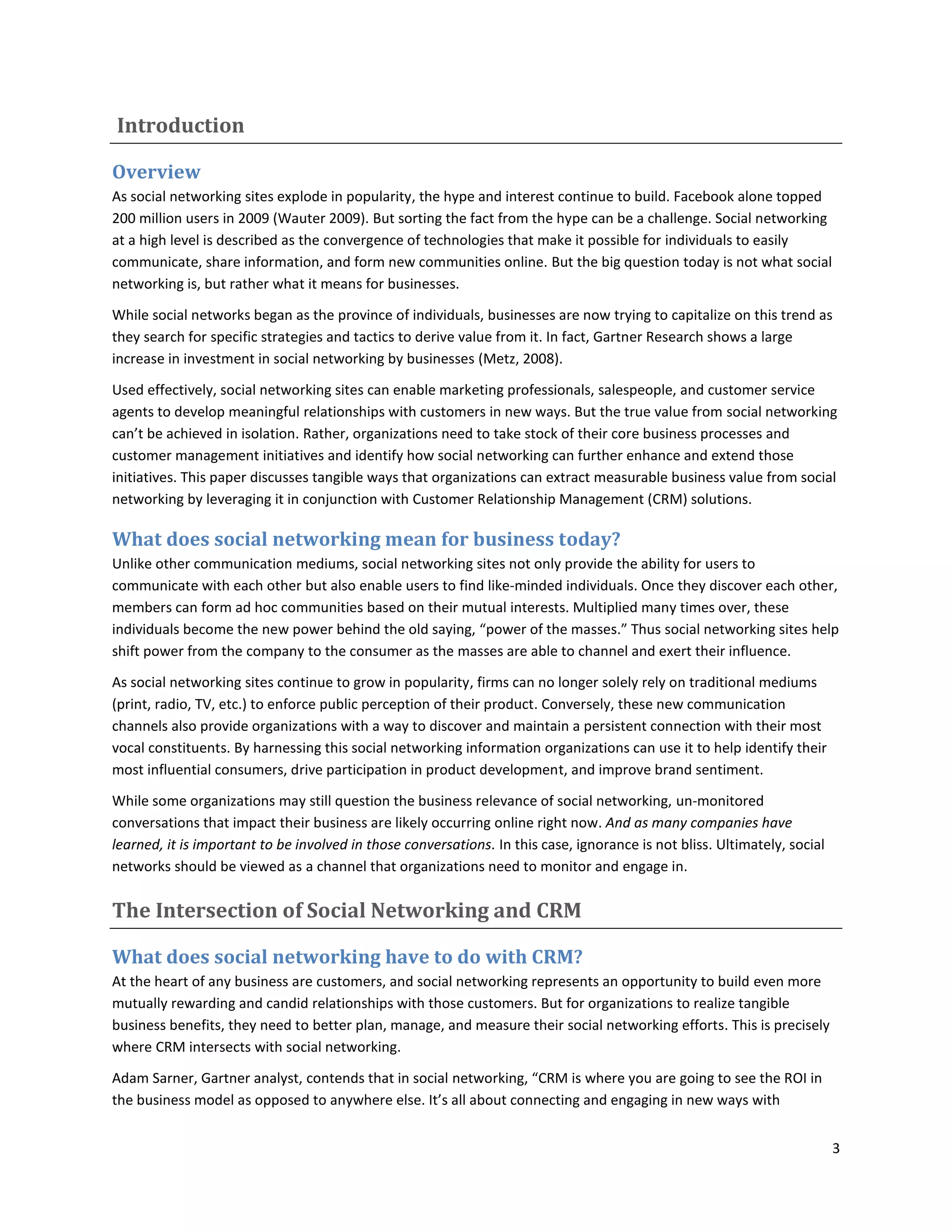 Introduction

Overview
As social networking sites explode in popularity, the hype and interest continue to build. Facebook alone topped
200 million users in 2009 (Wauter 2009). But sorting the fact from the hype can be a challenge. Social networking
at a high level is described as the convergence of technologies that make it possible for individuals to easily
communicate, share information, and form new communities online. But the big question today is not what social
networking is, but rather what it means for businesses.

While social networks began as the province of individuals, businesses are now trying to capitalize on this trend as
they search for specific strategies and tactics to derive value from it. In fact, Gartner Research shows a large
increase in investment in social networking by businesses (Metz, 2008).

Used effectively, social networking sites can enable marketing professionals, salespeople, and customer service
agents to develop meaningful relationships with customers in new ways. But the true value from social networking
can’t be achieved in isolation. Rather, organizations need to take stock of their core business processes and
customer management initiatives and identify how social networking can further enhance and extend those
initiatives. This paper discusses tangible ways that organizations can extract measurable business value from social
networking by leveraging it in conjunction with Customer Relationship Management (CRM) solutions.

What does social networking mean for business today?
Unlike other communication mediums, social networking sites not only provide the ability for users to
communicate with each other but also enable users to find like-minded individuals. Once they discover each other,
members can form ad hoc communities based on their mutual interests. Multiplied many times over, these
individuals become the new power behind the old saying, “power of the masses.” Thus social networking sites help
shift power from the company to the consumer as the masses are able to channel and exert their influence.

As social networking sites continue to grow in popularity, firms can no longer solely rely on traditional mediums
(print, radio, TV, etc.) to enforce public perception of their product. Conversely, these new communication
channels also provide organizations with a way to discover and maintain a persistent connection with their most
vocal constituents. By harnessing this social networking information organizations can use it to help identify their
most influential consumers, drive participation in product development, and improve brand sentiment.

While some organizations may still question the business relevance of social networking, un-monitored
conversations that impact their business are likely occurring online right now. And as many companies have
learned, it is important to be involved in those conversations. In this case, ignorance is not bliss. Ultimately, social
networks should be viewed as a channel that organizations need to monitor and engage in.

The Intersection of Social Networking and CRM

What does social networking have to do with CRM?
At the heart of any business are customers, and social networking represents an opportunity to build even more
mutually rewarding and candid relationships with those customers. But for organizations to realize tangible
business benefits, they need to better plan, manage, and measure their social networking efforts. This is precisely
where CRM intersects with social networking.

Adam Sarner, Gartner analyst, contends that in social networking, “CRM is where you are going to see the ROI in
the business model as opposed to anywhere else. It’s all about connecting and engaging in new ways with


                                                                                                                           3
 