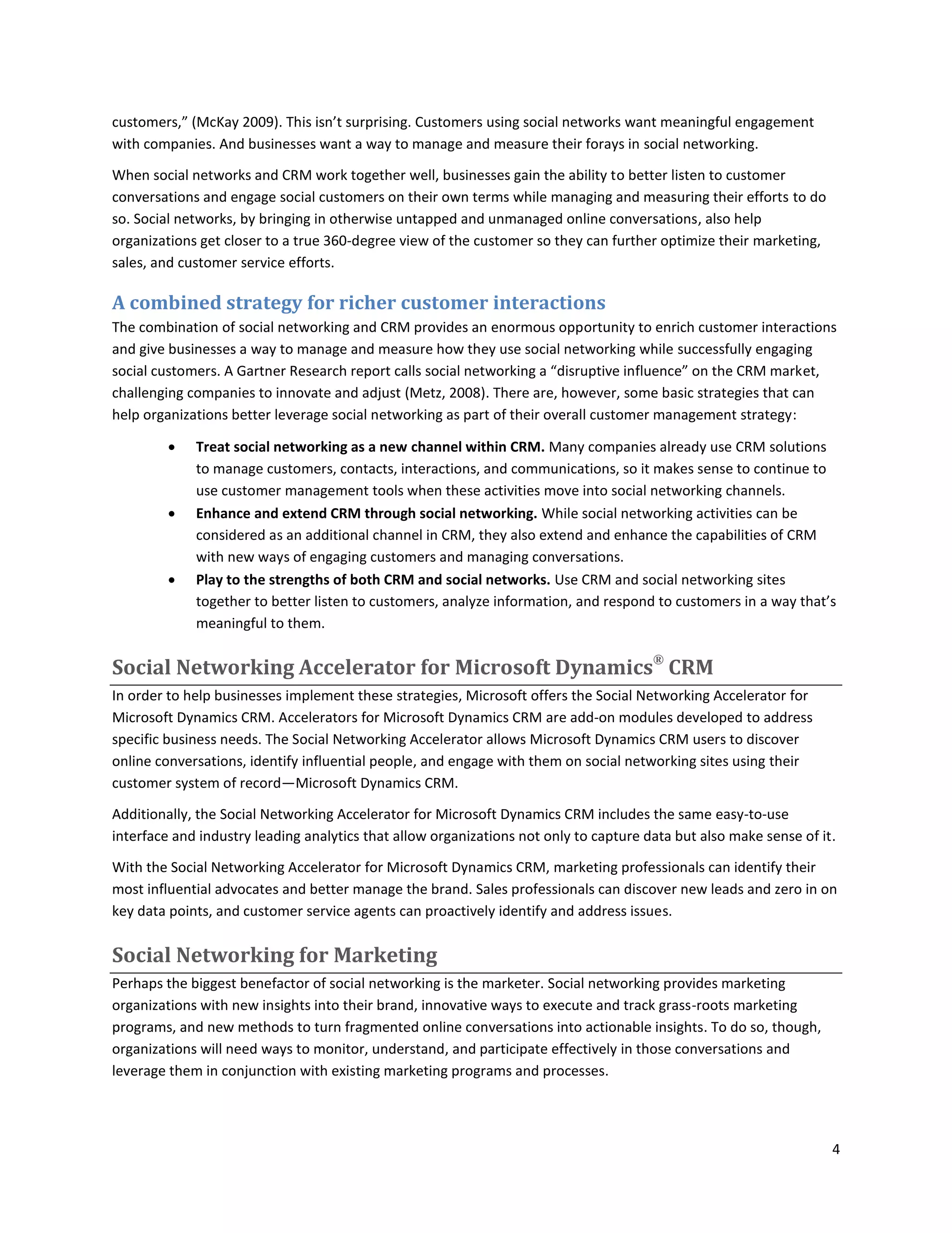 customers,” (McKay 2009). This isn’t surprising. Customers using social networks want meaningful engagement
with companies. And businesses want a way to manage and measure their forays in social networking.

When social networks and CRM work together well, businesses gain the ability to better listen to customer
conversations and engage social customers on their own terms while managing and measuring their efforts to do
so. Social networks, by bringing in otherwise untapped and unmanaged online conversations, also help
organizations get closer to a true 360-degree view of the customer so they can further optimize their marketing,
sales, and customer service efforts.

A combined strategy for richer customer interactions
The combination of social networking and CRM provides an enormous opportunity to enrich customer interactions
and give businesses a way to manage and measure how they use social networking while successfully engaging
social customers. A Gartner Research report calls social networking a “disruptive influence” on the CRM market,
challenging companies to innovate and adjust (Metz, 2008). There are, however, some basic strategies that can
help organizations better leverage social networking as part of their overall customer management strategy:

            Treat social networking as a new channel within CRM. Many companies already use CRM solutions
             to manage customers, contacts, interactions, and communications, so it makes sense to continue to
             use customer management tools when these activities move into social networking channels.
            Enhance and extend CRM through social networking. While social networking activities can be
             considered as an additional channel in CRM, they also extend and enhance the capabilities of CRM
             with new ways of engaging customers and managing conversations.
            Play to the strengths of both CRM and social networks. Use CRM and social networking sites
             together to better listen to customers, analyze information, and respond to customers in a way that’s
             meaningful to them.

Social Networking Accelerator for Microsoft Dynamics® CRM
In order to help businesses implement these strategies, Microsoft offers the Social Networking Accelerator for
Microsoft Dynamics CRM. Accelerators for Microsoft Dynamics CRM are add-on modules developed to address
specific business needs. The Social Networking Accelerator allows Microsoft Dynamics CRM users to discover
online conversations, identify influential people, and engage with them on social networking sites using their
customer system of record—Microsoft Dynamics CRM.

Additionally, the Social Networking Accelerator for Microsoft Dynamics CRM includes the same easy-to-use
interface and industry leading analytics that allow organizations not only to capture data but also make sense of it.

With the Social Networking Accelerator for Microsoft Dynamics CRM, marketing professionals can identify their
most influential advocates and better manage the brand. Sales professionals can discover new leads and zero in on
key data points, and customer service agents can proactively identify and address issues.

Social Networking for Marketing
Perhaps the biggest benefactor of social networking is the marketer. Social networking provides marketing
organizations with new insights into their brand, innovative ways to execute and track grass-roots marketing
programs, and new methods to turn fragmented online conversations into actionable insights. To do so, though,
organizations will need ways to monitor, understand, and participate effectively in those conversations and
leverage them in conjunction with existing marketing programs and processes.




                                                                                                                    4
 