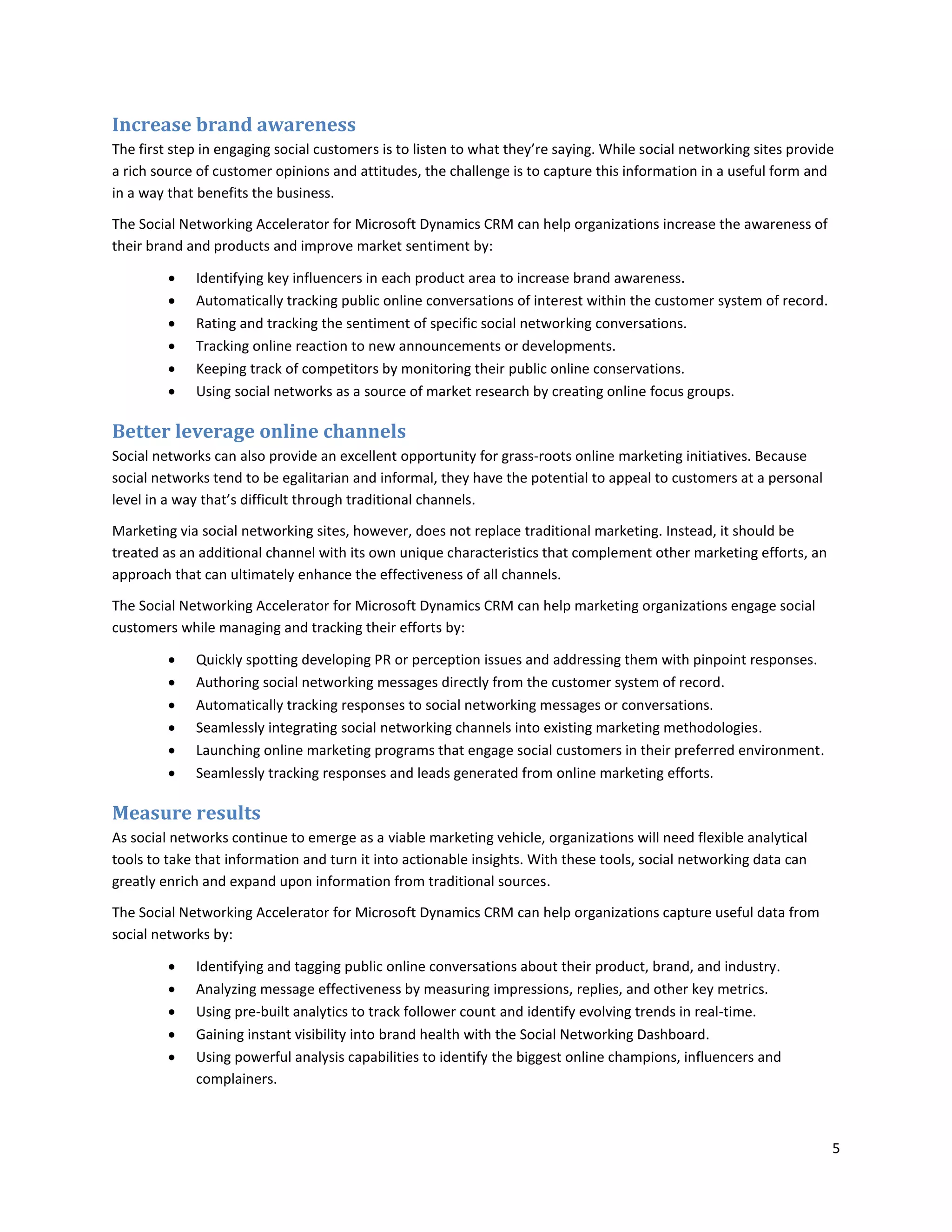 Increase brand awareness
The first step in engaging social customers is to listen to what they’re saying. While social networking sites provide
a rich source of customer opinions and attitudes, the challenge is to capture this information in a useful form and
in a way that benefits the business.

The Social Networking Accelerator for Microsoft Dynamics CRM can help organizations increase the awareness of
their brand and products and improve market sentiment by:

            Identifying key influencers in each product area to increase brand awareness.
            Automatically tracking public online conversations of interest within the customer system of record.
            Rating and tracking the sentiment of specific social networking conversations.
            Tracking online reaction to new announcements or developments.
            Keeping track of competitors by monitoring their public online conservations.
            Using social networks as a source of market research by creating online focus groups.

Better leverage online channels
Social networks can also provide an excellent opportunity for grass-roots online marketing initiatives. Because
social networks tend to be egalitarian and informal, they have the potential to appeal to customers at a personal
level in a way that’s difficult through traditional channels.

Marketing via social networking sites, however, does not replace traditional marketing. Instead, it should be
treated as an additional channel with its own unique characteristics that complement other marketing efforts, an
approach that can ultimately enhance the effectiveness of all channels.

The Social Networking Accelerator for Microsoft Dynamics CRM can help marketing organizations engage social
customers while managing and tracking their efforts by:

            Quickly spotting developing PR or perception issues and addressing them with pinpoint responses.
            Authoring social networking messages directly from the customer system of record.
            Automatically tracking responses to social networking messages or conversations.
            Seamlessly integrating social networking channels into existing marketing methodologies.
            Launching online marketing programs that engage social customers in their preferred environment.
            Seamlessly tracking responses and leads generated from online marketing efforts.

Measure results
As social networks continue to emerge as a viable marketing vehicle, organizations will need flexible analytical
tools to take that information and turn it into actionable insights. With these tools, social networking data can
greatly enrich and expand upon information from traditional sources.

The Social Networking Accelerator for Microsoft Dynamics CRM can help organizations capture useful data from
social networks by:

            Identifying and tagging public online conversations about their product, brand, and industry.
            Analyzing message effectiveness by measuring impressions, replies, and other key metrics.
            Using pre-built analytics to track follower count and identify evolving trends in real-time.
            Gaining instant visibility into brand health with the Social Networking Dashboard.
            Using powerful analysis capabilities to identify the biggest online champions, influencers and
             complainers.



                                                                                                                     5
 