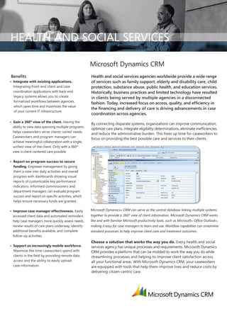 HEALTH AND SOCIAL SERVICES

                                                     Microsoft Dynamics CRM
Benefits                                             Health and social services agencies worldwide provide a wide range
• Integrate with existing applications.              of services such as family support, elderly and disability care, child
  Integrating front-end client and case              protection, substance abuse, public health, and education services.
  coordination applications with back-end            Historically, business practices and limited technology have resulted
   legacy systems allows you to create               in clients being served by multiple agencies in a disconnected
  formalized workflows between agencies,
                                                     fashion. Today, increased focus on access, quality, and efficiency in
   which saves time and maximizes the value
                                                     the financing and delivery of care is driving advancements in case
  of your current IT infrastructure.
                                                     coordination across agencies.
• Gain a 360º view of the client. Having the
                                                     By connecting disparate systems, organizations can improve communication,
  ability to view data spanning multiple programs
                                                     optimize care plans, integrate eligibility determinations, eliminate inefficiencies,
  helps caseworkers serve clients’ varied needs.
                                                     and reduce the administrative burden. This frees up time for caseworkers to
  Caseworkers and program managers can
                                                     focus on providing the best possible care and services to their clients.
  achieve meaningful collaboration with a single,
  unified view of the client. Only with a 360º
  view is client-centered care possible.

• Report on program success to secure
  funding. Empower management by giving
  them a view into daily activities and overall
  progress with dashboards showing visual
  reports of customizable key performance
  indicators. Informed commissioners and
  department managers can evaluate program
  success and report on specific activities, which
  helps ensure necessary funds are granted.

• Improve case manager effectiveness. Easily         Microsoft Dynamics® CRM can serve as the central database linking multiple systems
  accessed client data and automated reminders       together to provide a 360º view of client information. Microsoft Dynamics CRM works
  help case managers more quickly assess needs,      like and with familiar Microsoft productivity tools, such as Microsoft® Office Outlook®,
  review results of care plans underway, identify    making it easy for case managers to learn and use. Workflow capabilities can streamline
  additional benefits available, and complete        standard processes to help improve client care and treatment outcomes.
  follow-up activities.
                                                     Choose a solution that works the way you do. Every health and social
• Support an increasingly mobile workforce.          services agency has unique processes and requirements. Microsoft Dynamics
  Maximize the time caseworkers spend with           CRM provides a platform that can be molded to work the way you do while
  clients in the field by providing remote data      streamlining processes and helping to improve client satisfaction across
  access and the ability to easily upload            all your functional areas. With Microsoft Dynamics CRM, your caseworkers
  case information.                                  are equipped with tools that help them improve lives and reduce costs by
                                                     delivering citizen-centric care.
 
