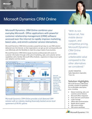 Microsoft Dynamics CRM Online

Microsoft Dynamics® CRM Online combines your                                                “With its rich
everyday Microsoft® Office applications with powerful                                       feature set, free
customer relationship management (CRM) software
                                                                                            mobile device
accessed over the Internet to rapidly improve marketing,
                                                                                            support, and
boost sales, and enrich customer service interactions.
                                                                                            competitive pricing,
Microsoft Dynamics CRM Online provides a powerful yet easy-to-use CRM solution
delivered over the Internet, so that organizations can get up and running quickly and       Microsoft Dynamics
cost-effectively with the flexibility to meet the unique needs of any business.             CRM Online
Microsoft Dynamics CRM Online equips business professionals with access to
customer information through a full suite of marketing, sales, and customer service
                                                                                            provides
capabilities with a familiar Microsoft Office Outlook® experience to help ensure rapid      unbelievable value
user adoption and fast results.
                                                                                            compared to the
                                                                                            other alternatives
                                                                                            we considered.”
                                                                                            LAURA TARANTOS
                                                                                            Sales Operations Specialist,
                                                                         Microsoft          Trion, Inc.
                                                                         Dynamics CRM
                                                                         Online helps

                                                                                            Solution Highlights
                                                                         businesses get
                                                                         up and running
                                                                         fast with a        Microsoft Dynamics CRM Online
                                                                         streamlined        provides a wealth of capabilities
                                                                         setup process      for an affordable subscription
                                                                         and a familiar
                                                                                            price, including:
                                                                         Microsoft Office
                                                                         Outlook                Robust marketing, sales, and
                                                                         experience.
                                                                                                customer service features
                                                                                                Microsoft Office integration
                                                                                                Point and click customization
Microsoft Dynamics CRM Online provides a full-featured CRM                                      5 GB of storage
solution with an industry-leading financially backed service level                              Offline data synchronization
agreement of 99.9% uptime.                                                                      Mobile device support
                                                                                                200 custom entities
                                                                                                200 custom workflows
 