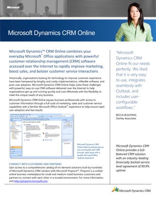  




Microsoft Dynamics CRM Online

Microsoft Dynamics™ CRM Online combines your                                                  “Microsoft
everyday Microsoft® Office applications with powerful                                         Dynamics CRM
customer relationship management (CRM) software 
                                                                                              Online fit our needs
accessed over the Internet to rapidly improve marketing, 
                                                                                              perfectly. We liked
boost sales, and bolster customer service interactions 
                                                                                              that it is very easy
Historically, organizations looking for technology to improve customer experience
have been hampered by lengthy and costly implementations, inflexible software, and            to use, integrates
poor user adoption. Microsoft Dynamics CRM Online helps solve these challenges                seamlessly with
with powerful, easy-to-use CRM software delivered over the Internet to help
organizations get up and running quickly and cost-effectively with the flexibility to         Outlook, and
meet the unique needs of any business.
                                                                                              includes user-
Microsoft Dynamics CRM Online equips business professionals with access to
customer information through a full suite of marketing, sales and customer service            configurable
capabilities with a familiar Microsoft Office Outlook® experience to help ensure rapid
                                                                                              workflows.”
user adoption and fast results.
                                                                                              BECCA BUSHONG,
                                                                                              Stanley Associates




                                                             Microsoft Dynamics CRM
                                                             Online helps businesses get up   Microsoft Dynamics CRM
                                                             and running fast with CRM        Online provides a full-
                                                             through rapid setup with a
                                                             familiar Microsoft Office        featured CRM solution
                                                             Outlook experience               with an industry-leading
                                                                                              financially backed service
CONNECT WITH CUSTOMERS AND PARTNERS
Gain access to a comprehensive catalog of on-demand solutions built by hundreds               level agreement of 99.9%
of Microsoft Dynamics CRM vendors with Microsoft Pinpoint™. Pinpoint is a unified             uptime.  
online business marketplace for small and medium-sized business customers and
partners to connect with each other in a trusted environment. For more information,
visit http://pinpoint.microsoft.com.


 
 