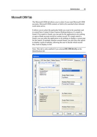 Administration     20




Microsoft CRM Tab
                    The Microsoft CRM tab allows you to select if you want Microsoft CRM
                    accounts, Microsoft CRM contacts or both to be searched when inbound
                    work items arrive.

                    It allows you to select the particular fields you want to be searched, and
                    to control how Contact Center Express Desktop behaves if a match is
                    found. If no match is found, you can opt for the application to do nothing
                    or open a blank account record or contact record. If a single match is
                    found, you can order the application to do nothing or display a screen pop
                    for the match. If multiple matches around found, you also have the option
                    to display a grid of matches, allowing the user to decide which record
                    they want to display in full.

                    Note: This tab is only enabled if you selected MS CRM directly on the
                    Identification tab.
 