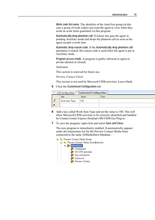 Administration     25


   Work code list name. The identifier of the AutoText group (in this
   case a group of work codes) you want the agent to view when they
   work on work items generated via this program.
   Automatically drop phantom call. If ticked, this puts the agent in
   pending Auxiliary mode and drops the phantom call as soon as the
   agent accepts a work item.
   Automatic drop reason code. If the Automatically drop phantom call
   parameter is ticked, this reason code is used when the agent is put in
   Auxiliary mode.
   Program access mode. A program is public (allowed or open) or
   private (denied or closed).
   Outbound
   This section is reserved for future use.
   Preview Contact Client
   This section is not used by Microsoft CRM activities. Leave blank.
5 Click the Customized Configuration tab.




6 Add a key called Work Item Type and set the value to 100. This will
  allow Microsoft CRM activities to be correctly identified and handled
  by Contact Center Express Desktop's MS CRM Gui Plug-in.
7 To save the program, right-click and select Save and Close.
   The new program is immediately enabled. It automatically appears
   under the Interactions list for the Preview Contact Media Store
   connected to the same ASMediaStore Database.
 
