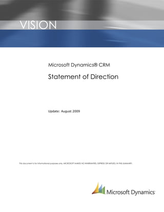 VISION                       r




                             Microsoft Dynamics® CRM

                             Statement of Direction




                             Update: August 2009




This document is for informational purposes only. MICROSOFT MAKES NO WARRANTIES, EXPRESS OR IMPLIED, IN THIS SUMMARY.
 