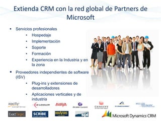 Extienda CRM con la red global de Partners de
                    Microsoft
   Servicios profesionales
            •   Hospedaje
            •   Implementación
            •   Soporte
            •   Formación
            •   Experiencia en la Industria y en
                la zona
 Proveedores independientes de software
    (ISV)
            •   Plug-ins y extensiones de
                desarrolladores
            •   Aplicaciones verticales y de
                industria
 