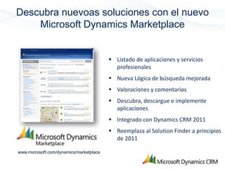 Descubra nuevoas soluciones con el nuevo
    Microsoft Dynamics Marketplace


                                          Listado de aplicaciones y servicios
                                           profesionales
                                          Nueva Lógica de búsqueda mejorada
                                          Valoraciones y comentarios
                                          Descubra, descargue e implemente
                                           aplicaciones
                                          Integrado con Dynamics CRM 2011
                                          Reemplaza al Solution Finder a principios
                                           de 2011

www.microsoft.com/dynamics/marketplace
 
