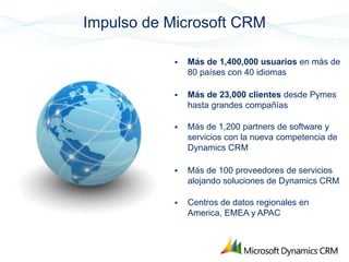 Impulso de Microsoft CRM

               Más de 1,400,000 usuarios en más de
                80 países con 40 idiomas

               Más de 23,000 clientes desde Pymes
                hasta grandes compañías

               Más de 1,200 partners de software y
                servicios con la nueva competencia de
                Dynamics CRM

               Más de 100 proveedores de servicios
                alojando soluciones de Dynamics CRM

               Centros de datos regionales en
                America, EMEA y APAC
 