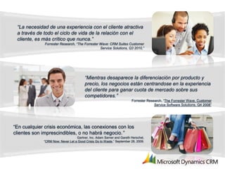 “La necesidad de una experiencia con el cliente atractiva
 a través de todo el ciclo de vida de la relación con el
 cliente, es más crítico que nunca.”
              Forrester Research, “The Forrester Wave: CRM Suites Customer
                                                 Service Solutions, Q3 2010,”




                                        “Mientras desaparece la diferenciación por producto y
                                        precio, los negocios están centrandose en la experiencia
                                        del cliente para ganar cuota de mercado sobre sus
                                        competidores.”
                                                                       Forrester Research, “The Forrester Wave, Customer
                                                                                     Service Software Solutions, Q4 2008”




“En cualquier crisis económica, las conexiones con los
clientes son imprescindibles, o no habrá negocio.”
                                  Gartner, Inc. Adam Sarner and Gareth Herschel,
             “CRM Now: Never Let a Good Crisis Go to Waste,” September 28, 2009.
 