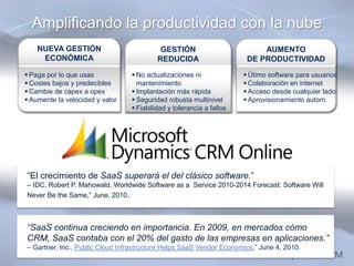 Amplificando la productividad con la nube
    NUEVA GESTIÓN                          GESTIÓN                         AUMENTO
     ECONÓMICA                            REDUCIDA                     DE PRODUCTIVIDAD
 Paga por lo que usas            No actualizaciones ni               Útimo software para usuarios
 Costes bajos y predecibles       mantenimiento                       Colaboración en internet
 Cambie de capex a opex          Implantación más rápida             Acceso desde cualquier lado
 Aumente la velocidad y valor    Seguridad robusta multinivel        Aprovisionamiento autom.
                                  Fiabilidad y tolerancia a fallos




“El crecimiento de SaaS superará el del clásico software.”
– IDC, Robert P. Mahowald, Worldwide Software as a Service 2010-2014 Forecast: Software Will
Never Be the Same,” June, 2010.



“SaaS continua creciendo en importancia. En 2009, en mercados cómo
CRM, SaaS contaba con el 20% del gasto de las empresas en aplicaciones.”
– Gartner, Inc., Public Cloud Infrastructure Helps SaaS Vendor Economics,” June 4, 2010.
 