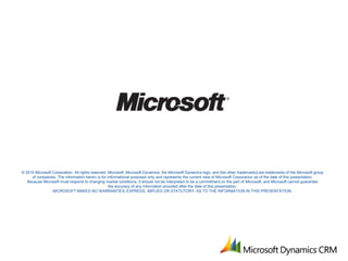 © 2010 Microsoft Corporation. All rights reserved. Microsoft, Microsoft Dynamics, the Microsoft Dynamics logo, and [list other trademarks] are trademarks of the Microsoft group
     of companies. The information herein is for informational purposes only and represents the current view of Microsoft Corporation as of the date of this presentation.
   Because Microsoft must respond to changing market conditions, it should not be interpreted to be a commitment on the part of Microsoft, and Microsoft cannot guarantee
                                                   the accuracy of any information provided after the date of this presentation.
                 MICROSOFT MAKES NO WARRANTIES, EXPRESS, IMPLIED OR STATUTORY, AS TO THE INFORMATION IN THIS PRESENTATION.
 