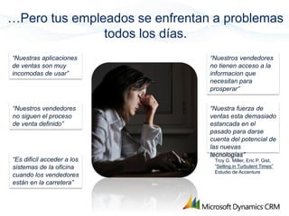 …Pero tus empleados se enfrentan a problemas
               todos los días.
“Nuestras aplicaciones          “Nuestros vendedores
de ventas son muy               no tienen acceso a la
incomodas de usar”              informacion que
                                necesitan para
                                prosperar”


“Nuestros vendedores            “Nuestra fuerza de
no siguen el proceso            ventas esta demasiado
de venta definido”              estancada en el
                                pasado para darse
                                cuenta del potencial de
                                las nuevas
                                tecnologías”
“Es dificil acceder a los        Troy G. Miller, Eric P. Gist,
sistemas de la oficina           “Selling in Turbulent Times”
                                 Estudio de Accenture
cuando los vendedores
están en la carretera”
 