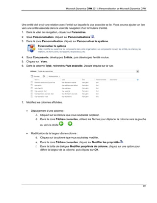 Microsoft Dynamics CRM 2011: Personnalisation de Microsoft Dynamics CRM
99
Une entité doit avoir une relation avec l'entité sur laquelle la vue associée se lie. Vous pouvez ajouter un lien
vers une entité associée dans le volet de navigation d'un formulaire d'entité.
1. Dans le volet de navigation, cliquez sur Paramètres.
2. Sous Personnalisation, cliquez sur Personnalisations .
3. Dans la zone Personnalisation, cliquez sur Personnaliser le système.
4. Sous Composants, développez Entités, puis développez l’entité voulue.
5. Cliquez sur Vues.
6. Dans la colonne Type, recherchez Vue associée. Double-cliquez sur la vue.
7. Modifiez les colonnes affichées.
 Déplacement d’une colonne :
c. Cliquez sur la colonne que vous souhaitez déplacer.
d. Dans la zone Tâches courantes, utilisez les flèches pour déplacer la colonne vers la gauche
ou vers la droite .
 Modification de la largeur d’une colonne :
d. Cliquez sur la colonne que vous souhaitez modifier.
e. Dans la zone Tâches courantes, cliquez sur Modifier les propriétés .
f. Dans la boîte de dialogue Modifier propriétés de colonne, cliquez sur une option pour
définir la largeur de la colonne, puis cliquez sur OK.
 