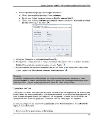 Microsoft Dynamics CRM 2011: Personnalisation de Microsoft Dynamics CRM
101
 Activer la présence en ligne pour la messagerie instantanée :
a. Cliquez sur une colonne référençant l’entité Utilisateur.
b. Dans la zone Tâches courantes, cliquez sur Modifier les propriétés .
c. Dans la boîte de dialogue Modifier propriétés de colonne, sélectionnez Autoriser la présence
de cette colonne, puis cliquez sur OK.
8. Cliquez sur Enregistrer ou sur Enregistrer et fermer .
9. Pour publier les personnalisations de vues pour une seule entité, dans le volet de navigation, cliquez sur
Entités. Puis, dans la barre d’outils, cliquez sur le bouton Publier .
10. Pour publier toutes les personnalisations effectuées sur des entités ou des composants, dans la barre
d’outils, cliquez sur le bouton Publier toutes les personnalisations .
Remarque
Si une entité commerciale a été personnalisée, elle peut posséder des propriétés différentes de celles
décrites dans l’Aide. L’Aide ne comportera pas de rubrique spécifique aux entités personnalisées que crée
votre organisation. Une aide décrit comment créer et utiliser des entités personnalisées.
Supprimer une vue
Vous pouvez uniquement supprimer une vue publique. Vous ne pouvez pas supprimer de vue publique créée
dans le cadre d’une entité commerciale ou d’une entité personnalisée Si une vue publique personnalisée fait
partie d’une solution gérée installée, vous ne pouvez pas la supprimer. Toutefois, si la vue publique a été
ajoutée à une entité de solution gérée après l’installation, cette vue publique peut être supprimée.
En outre, vous ne pouvez pas supprimer la vue associée, la vue Recherche avancée, la vue Recherche
rapide, ni la vue Recherche.
1. Dans le volet de navigation, cliquez sur Paramètres.
 