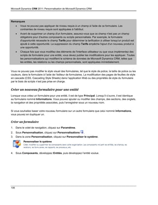 Microsoft Dynamics CRM 2011: Personnalisation de Microsoft Dynamics CRM
106
Remarques
 Vous ne pouvez pas appliquer de niveau requis à un champ à l'aide de ce formulaire. Les
contraintes de niveau requis sont appliquées à l'attribut.
 Avant de supprimer un champ d'un formulaire, assurez-vous que ce champ n'est pas un champ
obligatoire pour d'autres composants ou scripts personnalisés. Par exemple, le formulaire
d'opportunité nécessite le champ Tarifs pour déterminer la tarification à utiliser lorsqu'un produit est
ajouté à cette opportunité. La suppression du champ Tarifs empêche l'ajout d'un nouveau produit à
une opportunité.
 Chaque fois que vous modifiez des éléments de l'interface utilisateur ou que vous implémentez des
scripts de formulaire pour une entité, vous devez publier les modifications pour les appliquer. Toutes
les personnalisations qui modifient le schéma de données de Microsoft Dynamics CRM, telles que
les entités, les relations ou les champs personnalisés, sont appliquées immédiatement.
Vous ne pouvez pas modifier le style visuel des formulaires, tel que le style de police, la taille de police ou les
couleurs, dans le formulaire à l’aide de l’éditeur de formulaires. La modification des pages de feuilles de style
en cascade (CSS, Cascading Style Sheets) dans l’application Web ou des propriétés de style du formulaire
par le biais de scripts n’est pas prise en charge.
Créer un nouveau formulaire pour une entité
Lorsque vous créez un formulaire pour une entité, il est de type Principal. Lorsqu’il s’ouvre, il est identique
au formulaire nommé Informations. Vous pouvez ajouter ou modifier des champs, des sections, des onglets,
la navigation et des propriétés associées, puis l’enregistrer sous un nouveau nom.
Si vous souhaitez baser votre nouveau formulaire sur un autre formulaire que celui nommé Informations,
vous pouvez en dupliquer un.
Créer un formulaire
1. Dans le volet de navigation, cliquez sur Paramètres.
2. Sous Personnalisation, cliquez sur Personnalisations .
3. Dans la zone Personnalisation, cliquez sur Personnaliser le système.
4. Sous Composants, développez Entités, puis développez l’entité voulue.
 