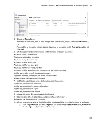 Microsoft Dynamics CRM 2011: Personnalisation de Microsoft Dynamics CRM
107
5. Cliquez sur Formulaires.
Pour créer un formulaire, dans le volet principal de la barre d’outils, cliquez sur le bouton Nouveau .
- ou -
Pour modifier un formulaire existant, double-cliquez sur un formulaire dont le Type de formulaire est
Principal.
6. Effectuez, selon les besoins, l’une des modifications de conception suivantes :
Ajouter un onglet à un formulaire
Ajouter une section à un formulaire
Ajouter un champ à un formulaire
Ajouter ou modifier un IFRAME
Ajouter ou modifier une sous-grille
Ajouter ou modifier une ressource Web
Ajouter ou modifier la navigation du formulaire pour les entités associées
Modifier les en-têtes et pieds de page de formulaire
Supprimer un onglet, une section, un champ ou un IFRAME
Activer ou désactiver l’Assistant Formulaire
7. Modifiez les propriétés de parties du formulaire, selon les besoins :
Modifier les propriétés d’un formulaire
Modifier les propriétés d’un champ de formulaire
Modifier les propriétés d’un onglet
Modifier les propriétés d’une section
8. Ajoutez des scripts d’événements selon les besoins.
9. Déterminez les rôles de sécurité susceptibles d’afficher le formulaire :
Attribuer un rôle de sécurité à un formulaire
10. Affichez un aperçu de la façon dont le formulaire principal s’affiche et dont les fonctions se produisent :
a. Sous l’onglet Accueil, cliquez sur Aperçu, puis sélectionnez Créer un formulaire, Formulaire
de mise à jour ou Formulaire en lecture seule.
 
