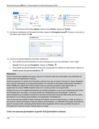 Microsoft Dynamics CRM 2011: Personnalisation de Microsoft Dynamics CRM
108
b. Pour fermer le formulaire Aperçu, dans le menu Fichier, cliquez sur Fermer.
11. Une fois la modification du formulaire terminée, cliquez sur Enregistrer sous . Entrez un nom pour le
formulaire, puis cliquez sur OK.
12. Une fois vos personnalisations terminées, publiez-les :
 Pour publier les personnalisations du seul composant en cours de modification, sous l’onglet
Accueil, dans le groupe Enregistrer, cliquez sur Publier .
 Pour publier les personnalisations de tous les composants non publiés en même temps, cliquez sur
Publier toutes les personnalisations .
Remarques
Vous ne pouvez pas appliquer de niveau requis à un champ à l’aide de ce formulaire. Les contraintes de
niveau requis sont appliquées à l’attribut.
Avant de supprimer un champ d’un formulaire, assurez-vous que ce champ n’est pas un champ obligatoire
pour d’autres composants ou scripts personnalisés. Par exemple, le formulaire d’opportunité nécessite le
champ Tarifs pour déterminer le tarif à utiliser lorsqu’un produit est ajouté à cette opportunité. La
suppression du champ Tarifs empêche l’ajout d’un nouveau produit à une opportunité.
Chaque fois que vous modifiez des éléments de l’interface utilisateur ou que vous implémentez des scripts
de formulaire pour une entité, vous devez publier les modifications pour les appliquer. Toutes les
personnalisations qui modifient le schéma de données de Microsoft Dynamics CRM, telles que les entités,
les relations ou les champs personnalisés, sont appliquées immédiatement.
Vous ne pouvez pas modifier le style visuel des formulaires, tel que le style de police, la taille de police ou
les couleurs, dans le formulaire à l’aide de l’éditeur de formulaires. La modification des pages de feuilles de
style en cascade (CSS, Cascading Style Sheets) dans l’application Web ou des propriétés de style du
formulaire par le biais de scripts n’est pas prise en charge.
Créer un nouveau formulaire à partir d’un formulaire existant
 