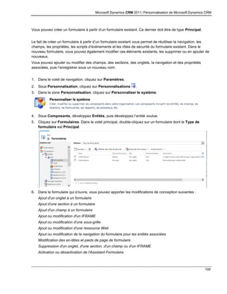 Microsoft Dynamics CRM 2011: Personnalisation de Microsoft Dynamics CRM
109
Vous pouvez créer un formulaire à partir d’un formulaire existant. Ce dernier doit être de type Principal.
Le fait de créer un formulaire à partir d’un formulaire existant vous permet de réutiliser la navigation, les
champs, les propriétés, les scripts d’événements et les rôles de sécurité du formulaire existant. Dans le
nouveau formulaire, vous pouvez également modifier ces éléments existants, les supprimer ou en ajouter de
nouveaux.
Vous pouvez ajouter ou modifier des champs, des sections, des onglets, la navigation et des propriétés
associées, puis l’enregistrer sous un nouveau nom.
1. Dans le volet de navigation, cliquez sur Paramètres.
2. Sous Personnalisation, cliquez sur Personnalisations .
3. Dans la zone Personnalisation, cliquez sur Personnaliser le système.
4. Sous Composants, développez Entités, puis développez l’entité voulue.
5. Cliquez sur Formulaires. Dans le volet principal, double-cliquez sur un formulaire dont le Type de
formulaire est Principal.
6. Dans le formulaire qui s'ouvre, vous pouvez apporter les modifications de conception suivantes :
Ajout d'un onglet à un formulaire
Ajout d'une section à un formulaire
Ajout d'un champ à un formulaire
Ajout ou modification d'un IFRAME
Ajout ou modification d'une sous-grille
Ajout ou modification d'une ressource Web
Ajout ou modification de la navigation du formulaire pour les entités associées
Modification des en-têtes et pieds de page de formulaire
Suppression d'un onglet, d'une section, d'un champ ou d'un IFRAME
Activation ou désactivation de l'Assistant Formulaire
 