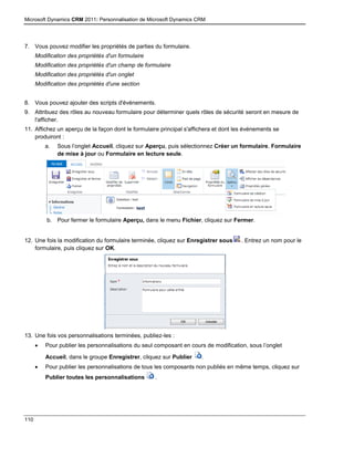Microsoft Dynamics CRM 2011: Personnalisation de Microsoft Dynamics CRM
110
7. Vous pouvez modifier les propriétés de parties du formulaire.
Modification des propriétés d'un formulaire
Modification des propriétés d'un champ de formulaire
Modification des propriétés d'un onglet
Modification des propriétés d'une section
8. Vous pouvez ajouter des scripts d'événements.
9. Attribuez des rôles au nouveau formulaire pour déterminer quels rôles de sécurité seront en mesure de
l'afficher.
11. Affichez un aperçu de la façon dont le formulaire principal s'affichera et dont les événements se
produiront :
a. Sous l’onglet Accueil, cliquez sur Aperçu, puis sélectionnez Créer un formulaire, Formulaire
de mise à jour ou Formulaire en lecture seule.
b. Pour fermer le formulaire Aperçu, dans le menu Fichier, cliquez sur Fermer.
12. Une fois la modification du formulaire terminée, cliquez sur Enregistrer sous . Entrez un nom pour le
formulaire, puis cliquez sur OK.
13. Une fois vos personnalisations terminées, publiez-les :
 Pour publier les personnalisations du seul composant en cours de modification, sous l’onglet
Accueil, dans le groupe Enregistrer, cliquez sur Publier .
 Pour publier les personnalisations de tous les composants non publiés en même temps, cliquez sur
Publier toutes les personnalisations .
 