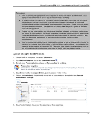 Microsoft Dynamics CRM 2011: Personnalisation de Microsoft Dynamics CRM
111
Remarques
 Vous ne pouvez pas appliquer de niveau requis à un champ par le biais d'un formulaire. Vous
appliquez les contraintes de niveau requis directement sur le champ.
 Si vous supprimez un champ d'un formulaire, assurez-vous que le champ n'est pas un champ
obligatoire pour d'autres composants ou scripts personnalisés. Par exemple, le formulaire
d'opportunité nécessite le champ Tarifs pour déterminer la tarification à utiliser lorsqu'un produit
est ajouté à cette opportunité. La suppression du champ Tarifs empêche l'ajout d'un nouveau
produit à une opportunité.
 Chaque fois que vous modifiez des éléments de l'interface utilisateur ou que vous implémentez
des scripts de formulaire pour une entité, vous devez publier les modifications pour les appliquer.
Toutes les personnalisations qui modifient le schéma de données de Microsoft Dynamics CRM,
telles que les entités, les relations ou les champs personnalisés, sont appliquées
immédiatement.
 Vous ne pouvez pas modifier le style visuel des formulaires, tel que le style de police, la taille de
police ou les couleurs, dans le formulaire à l’aide de l’éditeur de formulaires. La modification des
pages de feuilles de style en cascade (CSS, Cascading Style Sheets) dans l’application Web ou
des propriétés de style du formulaire par le biais de scripts n’est pas prise en charge.
Ajouter un onglet à un formulaire
1. Dans le volet de navigation, cliquez sur Paramètres.
2. Sous Personnalisation, cliquez sur Personnalisations .
3. Dans la zone Personnalisation, cliquez sur Personnaliser le système.
4. Sous Composants, développez Entités, puis développez l’entité voulue.
5. Cliquez sur Formulaires. Dans la liste, cliquez sur un formulaire pour le modifier si son Type de
formulaire est Principal.
6. Sous l’onglet Insérer, cliquez sur Une colonne ou Deux colonnes.
 