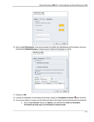 Microsoft Dynamics CRM 2011: Personnalisation de Microsoft Dynamics CRM
113
10. Sous l’onglet Événements, vous pouvez ajouter et modifier des bibliothèques de formulaires, ainsi que
l’événement TabStateChange qui indique quand l’onglet est développé ou réduit.
11. Cliquez sur OK.
12. Lorsque la modification du formulaire est terminée, cliquez sur Enregistrer et fermer pour le fermer.
13. Vous pouvez obtenir un aperçu du formulaire principal et de la façon dont les événements se produiront :
a. Sous l’onglet Accueil, cliquez sur Aperçu, puis sélectionnez Créer un formulaire,
Formulaire de mise à jour ou Formulaire en lecture seule.
 
