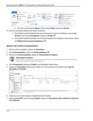 Microsoft Dynamics CRM 2011: Personnalisation de Microsoft Dynamics CRM
114
b. Pour fermer le formulaire Aperçu, dans le menu Fichier, cliquez sur Fermer.
14. Une fois vos personnalisations terminées, publiez-les :
 Pour publier les personnalisations du seul composant en cours de modification, sous l’onglet
Accueil, dans le groupe Enregistrer, cliquez sur Publier .
 Pour publier les personnalisations de tous les composants non publiés en même temps, cliquez
sur Publier toutes les personnalisations .
Ajouter une section à un formulaire
1. Dans le volet de navigation, cliquez sur Paramètres.
2. Sous Personnalisation, cliquez sur Personnalisations .
3. Dans la zone Personnalisation, cliquez sur Personnaliser le système.
4. Sous Composants, développez Entités, puis développez l’entité voulue.
5. Cliquez sur Formulaires. Dans la liste, cliquez sur un formulaire pour le modifier si son Type de
formulaire est Principal.
6. Cliquez sur la zone de l’onglet sur laquelle ajouter une section.
7. Sous l’onglet Insérer, dans le groupe Section, cliquez sur Une colonne, Deux colonnes, 3 colonnes
ou 4 colonnes.
 