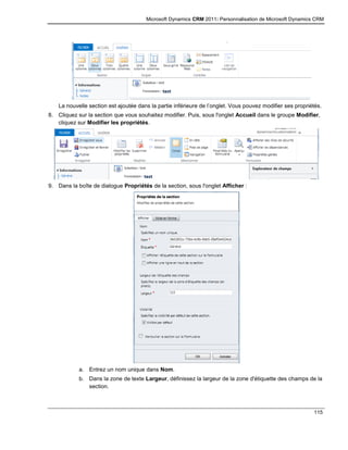 Microsoft Dynamics CRM 2011: Personnalisation de Microsoft Dynamics CRM
115
La nouvelle section est ajoutée dans la partie inférieure de l’onglet. Vous pouvez modifier ses propriétés.
8. Cliquez sur la section que vous souhaitez modifier. Puis, sous l'onglet Accueil dans le groupe Modifier,
cliquez sur Modifier les propriétés.
9. Dans la boîte de dialogue Propriétés de la section, sous l'onglet Afficher :
a. Entrez un nom unique dans Nom.
b. Dans la zone de texte Largeur, définissez la largeur de la zone d'étiquette des champs de la
section.
 