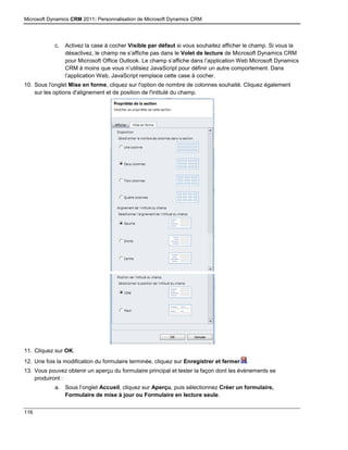 Microsoft Dynamics CRM 2011: Personnalisation de Microsoft Dynamics CRM
116
c. Activez la case à cocher Visible par défaut si vous souhaitez afficher le champ. Si vous la
désactivez, le champ ne s’affiche pas dans le Volet de lecture de Microsoft Dynamics CRM
pour Microsoft Office Outlook. Le champ s’affiche dans l’application Web Microsoft Dynamics
CRM à moins que vous n’utilisiez JavaScript pour définir un autre comportement. Dans
l’application Web, JavaScript remplace cette case à cocher.
10. Sous l'onglet Mise en forme, cliquez sur l'option de nombre de colonnes souhaité. Cliquez également
sur les options d'alignement et de position de l'intitulé du champ.
11. Cliquez sur OK.
12. Une fois la modification du formulaire terminée, cliquez sur Enregistrer et fermer .
13. Vous pouvez obtenir un aperçu du formulaire principal et tester la façon dont les événements se
produiront :
a. Sous l’onglet Accueil, cliquez sur Aperçu, puis sélectionnez Créer un formulaire,
Formulaire de mise à jour ou Formulaire en lecture seule.
 