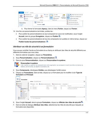 Microsoft Dynamics CRM 2011: Personnalisation de Microsoft Dynamics CRM
117
b. Pour fermer le formulaire Aperçu, dans le menu Fichier, cliquez sur Fermer.
14. Une fois vos personnalisations terminées, publiez-les :
 Pour publier les personnalisations du seul composant en cours de modification, sous l’onglet
Accueil, dans le groupe Enregistrer, cliquez sur Publier .
 Pour publier les personnalisations de tous les composants non publiés en même temps, cliquez sur
Publier toutes les personnalisations .
Attribuer un rôle de sécurité à un formulaire
Vous pouvez contrôler l'accès au formulaire et au champ en attribuant des rôles de sécurité différents aux
différents formulaires que vous créez.
1. Dans le volet de navigation, cliquez sur Paramètres.
2. Sous Personnalisation, cliquez sur Personnalisations .
3. Dans la zone Personnalisation, cliquez sur Personnaliser le système.
4. Sous Composants, développez Entités, puis développez l’entité voulue.
5. Cliquez sur Formulaires. Dans la liste, cliquez sur un formulaire pour le modifier si son Type de
formulaire est Principal.
6. Sous l'onglet Accueil, dans le groupe Formulaire, cliquez sur Affecter des rôles de sécurité .
7. Dans la boîte de dialogue Attribuer des rôles, sélectionnez les rôles de sécurité pour lesquels ce
formulaire sera disponible.
 