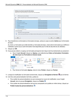 Microsoft Dynamics CRM 2011: Personnalisation de Microsoft Dynamics CRM
118
8. Pour transformer ce formulaire en formulaire de base, activez la case à cocher Activé pour le formulaire
de base.
Au moins un formulaire par entité doit être un formulaire de base, c'est-à-dire le formulaire qui s'affiche à
l'utilisateur quand aucun autre formulaire n'est disponible pour le rôle de sécurité de cet utilisateur.
9. Cliquez sur OK.
10. Vous pouvez obtenir un aperçu du formulaire principal et de la façon dont les événements se produiront :
a. Sous l’onglet Accueil, cliquez sur Aperçu, puis sélectionnez Créer un formulaire, Formulaire
de mise à jour ou Formulaire en lecture seule.
b. Pour fermer le formulaire Aperçu, dans le menu Fichier, cliquez sur Fermer.
11. Lorsque la modification du formulaire est terminée, cliquez sur Enregistrer et fermer pour le fermer.
12. Une fois votre personnalisation terminée, publiez-la :
 Pour publier les personnalisations du seul composant en cours de modification, sous l’onglet
Accueil, dans le groupe Enregistrer, cliquez sur Publier .
 Pour publier les personnalisations de tous les composants non publiés en même temps, cliquez sur
Publier toutes les personnalisations .
 