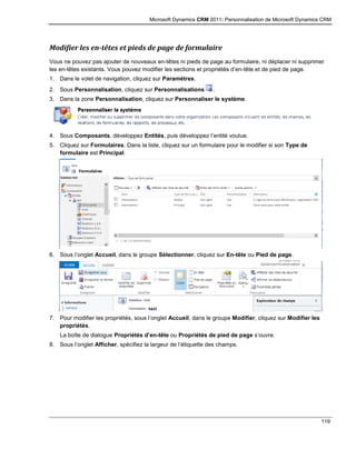 Microsoft Dynamics CRM 2011: Personnalisation de Microsoft Dynamics CRM
119
Modifier les en-têtes et pieds de page de formulaire
Vous ne pouvez pas ajouter de nouveaux en-têtes ni pieds de page au formulaire, ni déplacer ni supprimer
les en-têtes existants. Vous pouvez modifier les sections et propriétés d’en-tête et de pied de page.
1. Dans le volet de navigation, cliquez sur Paramètres.
2. Sous Personnalisation, cliquez sur Personnalisations .
3. Dans la zone Personnalisation, cliquez sur Personnaliser le système.
4. Sous Composants, développez Entités, puis développez l’entité voulue.
5. Cliquez sur Formulaires. Dans la liste, cliquez sur un formulaire pour le modifier si son Type de
formulaire est Principal.
6. Sous l’onglet Accueil, dans le groupe Sélectionner, cliquez sur En-tête ou Pied de page.
7. Pour modifier les propriétés, sous l’onglet Accueil, dans le groupe Modifier, cliquez sur Modifier les
propriétés.
La boîte de dialogue Propriétés d’en-tête ou Propriétés de pied de page s’ouvre.
8. Sous l’onglet Afficher, spécifiez la largeur de l’étiquette des champs.
 