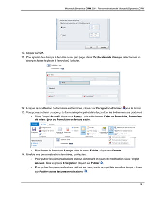 Microsoft Dynamics CRM 2011: Personnalisation de Microsoft Dynamics CRM
121
10. Cliquez sur OK.
11. Pour ajouter des champs à l’en-tête ou au pied page, dans l’Explorateur de champs, sélectionnez un
champ et faites-le glisser à l’endroit où l’afficher.
12. Lorsque la modification du formulaire est terminée, cliquez sur Enregistrer et fermer pour le fermer.
13. Vous pouvez obtenir un aperçu du formulaire principal et de la façon dont les événements se produiront :
a. Sous l’onglet Accueil, cliquez sur Aperçu, puis sélectionnez Créer un formulaire, Formulaire
de mise à jour ou Formulaire en lecture seule.
b. Pour fermer le formulaire Aperçu, dans le menu Fichier, cliquez sur Fermer.
14. Une fois vos personnalisations terminées, publiez-les :
 Pour publier les personnalisations du seul composant en cours de modification, sous l’onglet
Accueil, dans le groupe Enregistrer, cliquez sur Publier .
 Pour publier les personnalisations de tous les composants non publiés en même temps, cliquez
sur Publier toutes les personnalisations .
 
