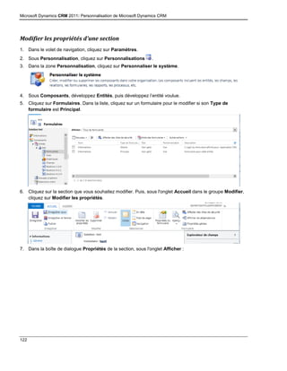 Microsoft Dynamics CRM 2011: Personnalisation de Microsoft Dynamics CRM
122
Modifier les propriétés d’une section
1. Dans le volet de navigation, cliquez sur Paramètres.
2. Sous Personnalisation, cliquez sur Personnalisations .
3. Dans la zone Personnalisation, cliquez sur Personnaliser le système.
4. Sous Composants, développez Entités, puis développez l’entité voulue.
5. Cliquez sur Formulaires. Dans la liste, cliquez sur un formulaire pour le modifier si son Type de
formulaire est Principal.
6. Cliquez sur la section que vous souhaitez modifier. Puis, sous l'onglet Accueil dans le groupe Modifier,
cliquez sur Modifier les propriétés.
7. Dans la boîte de dialogue Propriétés de la section, sous l'onglet Afficher :
 