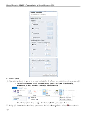 Microsoft Dynamics CRM 2011: Personnalisation de Microsoft Dynamics CRM
124
9. Cliquez sur OK.
10. Vous pouvez obtenir un aperçu du formulaire principal et de la façon dont les événements se produiront :
a. Sous l’onglet Accueil, cliquez sur Aperçu, puis sélectionnez Créer un formulaire,
Formulaire de mise à jour ou Formulaire en lecture seule.
b. Pour fermer le formulaire Aperçu, dans le menu Fichier, cliquez sur Fermer.
11. Lorsque la modification du formulaire est terminée, cliquez sur Enregistrer et fermer pour le fermer.
 