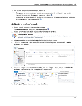 Microsoft Dynamics CRM 2011: Personnalisation de Microsoft Dynamics CRM
125
12. Une fois vos personnalisations terminées, publiez-les :
 Pour publier les personnalisations du seul composant en cours de modification, sous l’onglet
Accueil, dans le groupe Enregistrer, cliquez sur Publier .
 Pour publier les personnalisations de tous les composants non publiés en même temps, cliquez sur
Publier toutes les personnalisations .
Modifier les propriétés d’un onglet
1. Dans le volet de navigation, cliquez sur Paramètres.
2. Sous Personnalisation, cliquez sur Personnalisations .
3. Dans la zone Personnalisation, cliquez sur Personnaliser le système.
4. Sous Composants, développez Entités, puis développez l’entité voulue.
5. Cliquez sur Formulaires. Dans la liste, cliquez sur un formulaire pour le modifier si son Type de
formulaire est Principal.
6. Cliquez sur l’onglet que vous souhaitez modifier, puis sous l’onglet Accueil, cliquez sur Modifier les
propriétés. La boîte de dialogue Propriétés de l’onglet s’ouvre.
7. Sous l’onglet Afficher, entrez un nom unique dans Nom.
 