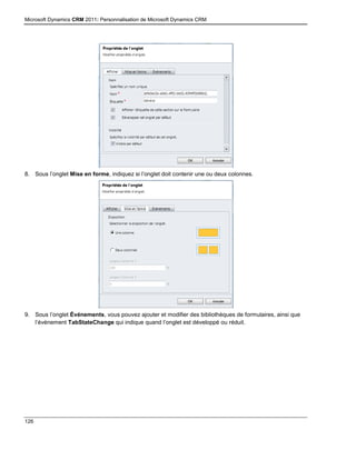 Microsoft Dynamics CRM 2011: Personnalisation de Microsoft Dynamics CRM
126
8. Sous l’onglet Mise en forme, indiquez si l’onglet doit contenir une ou deux colonnes.
9. Sous l’onglet Événements, vous pouvez ajouter et modifier des bibliothèques de formulaires, ainsi que
l’événement TabStateChange qui indique quand l’onglet est développé ou réduit.
 