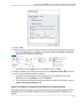 Microsoft Dynamics CRM 2011: Personnalisation de Microsoft Dynamics CRM
127
10. Cliquez sur OK.
11. Vous pouvez obtenir un aperçu du formulaire principal et de la façon dont les événements se produiront :
a. Sous l’onglet Accueil, cliquez sur Aperçu, puis sélectionnez Créer un formulaire, Formulaire de
mise à jour ou Formulaire en lecture seule.
b. Pour fermer le formulaire Aperçu, dans le menu Fichier, cliquez sur Fermer.
12. Lorsque la modification du formulaire est terminée, cliquez sur Enregistrer et fermer pour le fermer.
13. Une fois vos personnalisations terminées, publiez-les :
 Pour publier les personnalisations du seul composant en cours de modification, sous l’onglet
Accueil, dans le groupe Enregistrer, cliquez sur Publier .
 Pour publier les personnalisations de tous les composants non publiés en même temps, cliquez sur
Publier toutes les personnalisations .
Ajouter ou modifier la navigation de formulaires aux entités associées.
Dans le formulaire volet de navigation, vous pouvez ajouter des liens vers des entités associées de l’entité
est affichée. Si vous voulez modifier la manière dont une vue associée est affichée, voir Modifier la vue
associée.
 