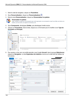Microsoft Dynamics CRM 2011: Personnalisation de Microsoft Dynamics CRM
128
1. Dans le volet de navigation, cliquez sur Paramètres.
2. Sous Personnalisation, cliquez sur Personnalisations .
3. Dans la zone Personnalisation, cliquez sur Personnaliser le système.
4. Sous Composants, développez Entités, puis développez l’entité voulue.
5. Cliquez sur Formulaires. Dans la liste, cliquez sur un formulaire pour le modifier si son Type de
formulaire est Principal.
6. Pour ajouter un lien vers une entité associée, sous l’onglet Accueil, dans le groupe Sélectionner,
cliquez sur Navigation. La liste Explorateur de relations s’ouvre sur le côté droit de l’éditeur de
formulaires.
 