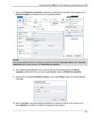 Microsoft Dynamics CRM 2011: Personnalisation de Microsoft Dynamics CRM
129
7. Dans la liste Explorateur de relations, sélectionnez l’entité associée souhaitée, faites-la glisser sur le
Volet de navigation, puis déposez-la où vous souhaitez l’afficher.
Conseil
Vous pouvez également créer une relation en cliquant sur les boutons Nouvelle relation 1:N ou Nouvelle
relation N:N dans la partie inférieure de l’Explorateur de relations.
8. Pour modifier les propriétés de ce lien ou de tout autre lien d’entité associée dans le Volet de
navigation, sélectionnez le lien, puis sous l’onglet Accueil, cliquez sur Modifier les propriétés.
9. Dans la boîte de dialogue Propriétés de relation, sous l’onglet Afficher, tapez une nouvelle étiquette
d’affichage.
10. Sous l’onglet Nom, vous pouvez afficher des détails sur la relation d’entité de ce lien. Cliquez sur le
bouton Modifier pour afficher ou modifier l’enregistrement de la relation.
 