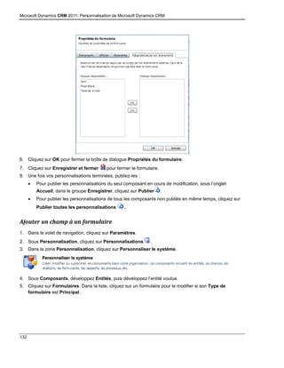 Microsoft Dynamics CRM 2011: Personnalisation de Microsoft Dynamics CRM
132
6. Cliquez sur OK pour fermer la boîte de dialogue Propriétés du formulaire.
7. Cliquez sur Enregistrer et fermer pour fermer le formulaire.
8. Une fois vos personnalisations terminées, publiez-les :
 Pour publier les personnalisations du seul composant en cours de modification, sous l’onglet
Accueil, dans le groupe Enregistrer, cliquez sur Publier .
 Pour publier les personnalisations de tous les composants non publiés en même temps, cliquez sur
Publier toutes les personnalisations .
Ajouter un champ à un formulaire
1. Dans le volet de navigation, cliquez sur Paramètres.
2. Sous Personnalisation, cliquez sur Personnalisations .
3. Dans la zone Personnalisation, cliquez sur Personnaliser le système.
4. Sous Composants, développez Entités, puis développez l’entité voulue.
5. Cliquez sur Formulaires. Dans la liste, cliquez sur un formulaire pour le modifier si son Type de
formulaire est Principal.
 
