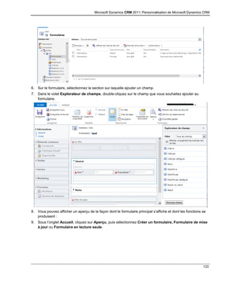 Microsoft Dynamics CRM 2011: Personnalisation de Microsoft Dynamics CRM
133
6. Sur le formulaire, sélectionnez la section sur laquelle ajouter un champ.
7. Dans le volet Explorateur de champs, double-cliquez sur le champ que vous souhaitez ajouter au
formulaire.
8. Vous pouvez afficher un aperçu de la façon dont le formulaire principal s’affiche et dont les fonctions se
produisent :
9. Sous l’onglet Accueil, cliquez sur Aperçu, puis sélectionnez Créer un formulaire, Formulaire de mise
à jour ou Formulaire en lecture seule.
 