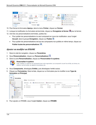 Microsoft Dynamics CRM 2011: Personnalisation de Microsoft Dynamics CRM
134
10. Pour fermer le formulaire Aperçu, dans le menu Fichier, cliquez sur Fermer.
11. Lorsque la modification du formulaire est terminée, cliquez sur Enregistrer et fermer pour le fermer.
12. Une fois vos personnalisations terminées, publiez-les :
 Pour publier les personnalisations du seul composant en cours de modification, sous l’onglet
Accueil, dans le groupe Enregistrer, cliquez sur Publier .
 Pour publier les personnalisations de tous les composants non publiés en même temps, cliquez sur
Publier toutes les personnalisations .
Ajouter ou modifier un IFRAME
1. Dans le volet de navigation, cliquez sur Paramètres.
2. Sous Personnalisation, cliquez sur Personnalisations .
3. Dans la zone Personnalisation, cliquez sur Personnaliser le système.
4. Sous Composants, développez Entités, puis développez l’entité voulue.
5. Cliquez sur Formulaires. Dans la liste, cliquez sur un formulaire pour le modifier si son Type de
formulaire est Principal.
6. Pour ajouter un IFRAME, sous l'onglet Insérer, cliquez sur IFRAME.
 