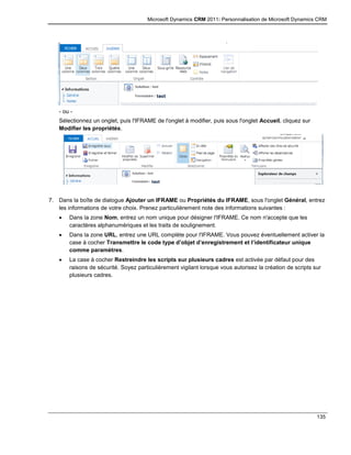 Microsoft Dynamics CRM 2011: Personnalisation de Microsoft Dynamics CRM
135
- ou -
Sélectionnez un onglet, puis l'IFRAME de l'onglet à modifier, puis sous l'onglet Accueil, cliquez sur
Modifier les propriétés.
7. Dans la boîte de dialogue Ajouter un IFRAME ou Propriétés du IFRAME, sous l'onglet Général, entrez
les informations de votre choix. Prenez particulièrement note des informations suivantes :
 Dans la zone Nom, entrez un nom unique pour désigner l'IFRAME. Ce nom n'accepte que les
caractères alphanumériques et les traits de soulignement.
 Dans la zone URL, entrez une URL complète pour l'IFRAME. Vous pouvez éventuellement activer la
case à cocher Transmettre le code type d’objet d’enregistrement et l’identificateur unique
comme paramètres.
 La case à cocher Restreindre les scripts sur plusieurs cadres est activée par défaut pour des
raisons de sécurité. Soyez particulièrement vigilant lorsque vous autorisez la création de scripts sur
plusieurs cadres.
 