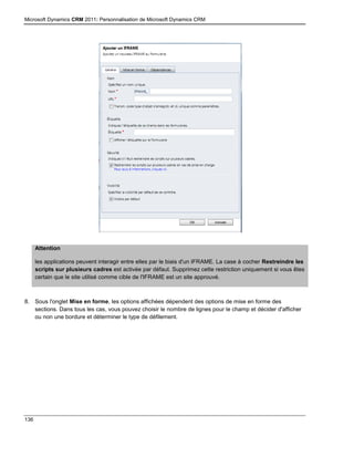Microsoft Dynamics CRM 2011: Personnalisation de Microsoft Dynamics CRM
136
Attention
les applications peuvent interagir entre elles par le biais d'un IFRAME. La case à cocher Restreindre les
scripts sur plusieurs cadres est activée par défaut. Supprimez cette restriction uniquement si vous êtes
certain que le site utilisé comme cible de l'IFRAME est un site approuvé.
8. Sous l'onglet Mise en forme, les options affichées dépendent des options de mise en forme des
sections. Dans tous les cas, vous pouvez choisir le nombre de lignes pour le champ et décider d'afficher
ou non une bordure et déterminer le type de défilement.
 